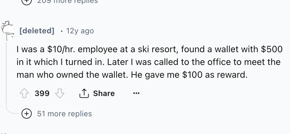 number - deleted 12y ago I was a $10hr. employee at a ski resort, found a wallet with $500 in it which I turned in. Later I was called to the office to meet the man who owned the wallet. He gave me $100 as reward. 399 51 more replies
